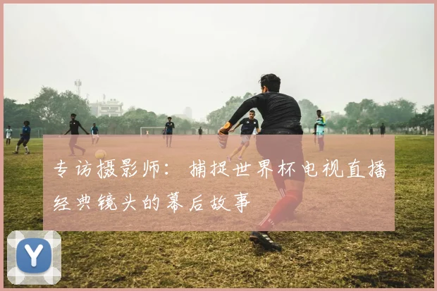 专访摄影师：捕捉世界杯电视直播经典镜头的幕后故事