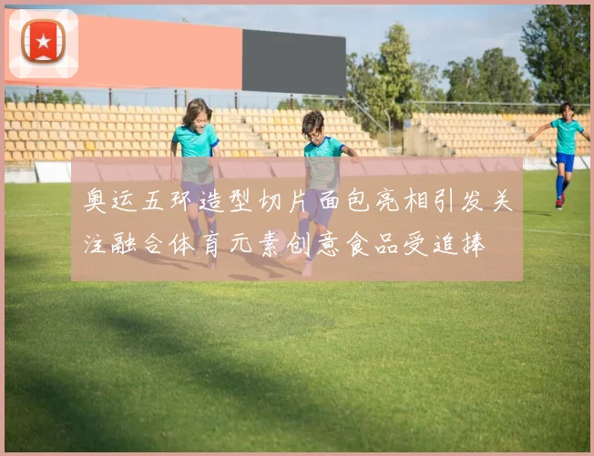奥运五环造型切片面包亮相引发关注融合体育元素创意食品受追捧