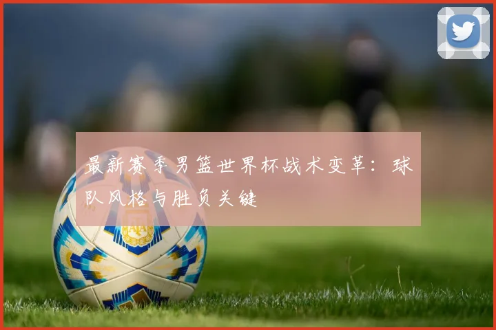 最新赛季男篮世界杯战术变革：球队风格与胜负关键